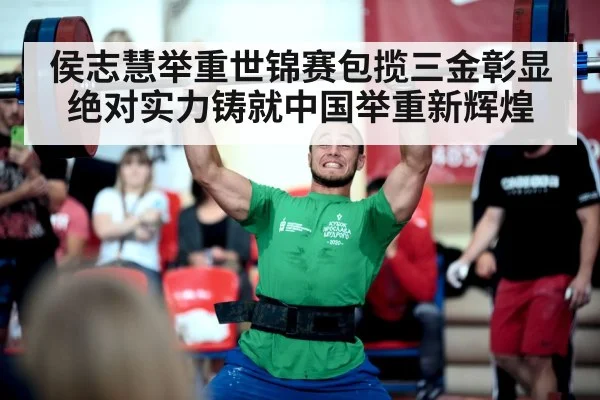 侯志慧举重世锦赛包揽三金彰显绝对实力铸就中国举重新辉煌