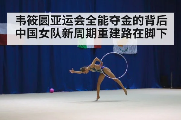 韦筱圆亚运会全能夺金的背后 中国女队新周期重建路在脚下